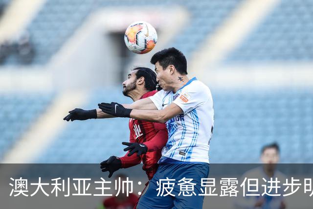 澳大利亚主帅：疲惫显露但进步明显，迎接世界杯信心倍增！